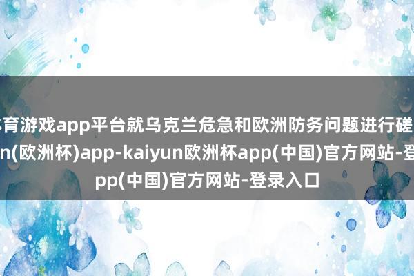 体育游戏app平台就乌克兰危急和欧洲防务问题进行磋商-kaiyun(欧洲杯)app-kaiyun欧洲杯app(中国)官方网站-登录入口