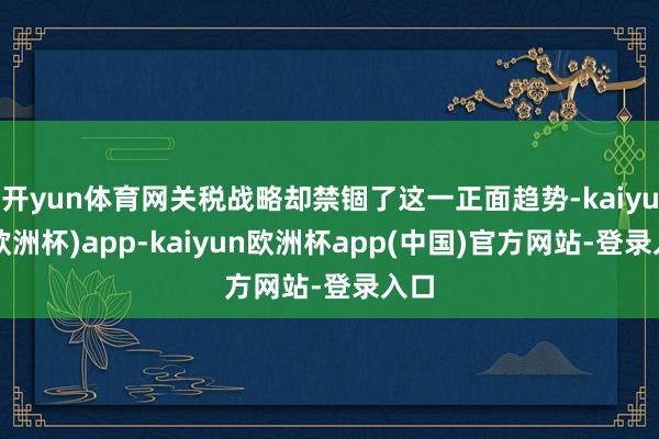 开yun体育网关税战略却禁锢了这一正面趋势-kaiyun(欧洲杯)app-kaiyun欧洲杯app(中国)官方网站-登录入口