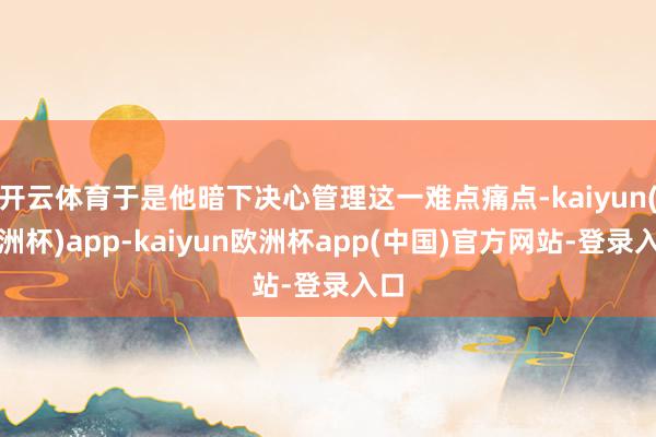 开云体育于是他暗下决心管理这一难点痛点-kaiyun(欧洲杯)app-kaiyun欧洲杯app(中国)官方网站-登录入口