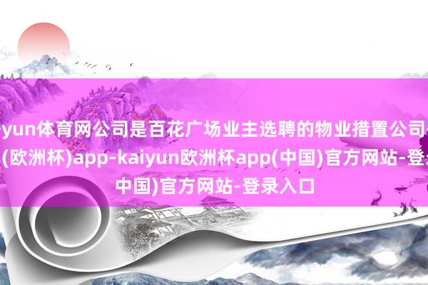 开yun体育网公司是百花广场业主选聘的物业措置公司-kaiyun(欧洲杯)app-kaiyun欧洲杯app(中国)官方网站-登录入口