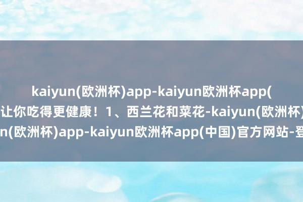 kaiyun(欧洲杯)app-kaiyun欧洲杯app(中国)官方网站-登录入口让你吃得更健康！1、西兰花和菜花-kaiyun(欧洲杯)app-kaiyun欧洲杯app(中国)官方网站-登录入口