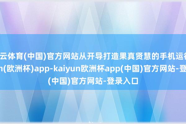 开云体育(中国)官方网站从开导打造果真贤慧的手机运行-kaiyun(欧洲杯)app-kaiyun欧洲杯app(中国)官方网站-登录入口