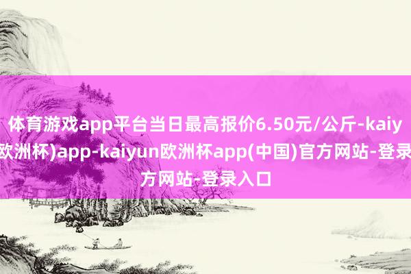 体育游戏app平台当日最高报价6.50元/公斤-kaiyun(欧洲杯)app-kaiyun欧洲杯app(中国)官方网站-登录入口