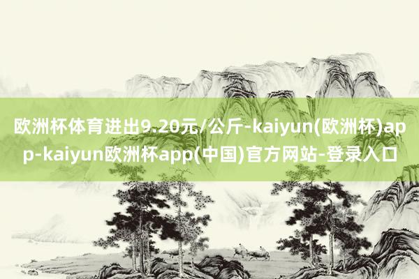欧洲杯体育进出9.20元/公斤-kaiyun(欧洲杯)app-kaiyun欧洲杯app(中国)官方网站-登录入口