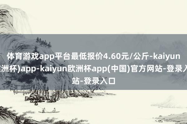 体育游戏app平台最低报价4.60元/公斤-kaiyun(欧洲杯)app-kaiyun欧洲杯app(中国)官方网站-登录入口