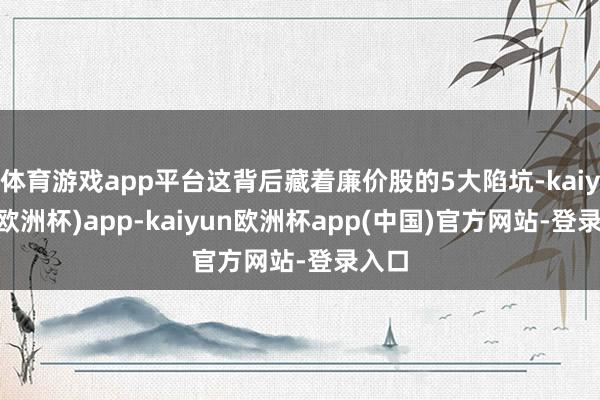 体育游戏app平台这背后藏着廉价股的5大陷坑-kaiyun(欧洲杯)app-kaiyun欧洲杯app(中国)官方网站-登录入口