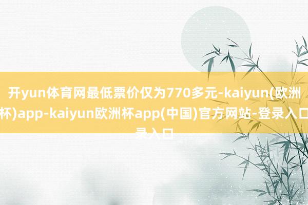 开yun体育网最低票价仅为770多元-kaiyun(欧洲杯)app-kaiyun欧洲杯app(中国)官方网站-登录入口