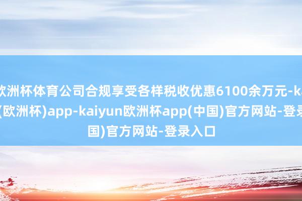 欧洲杯体育公司合规享受各样税收优惠6100余万元-kaiyun(欧洲杯)app-kaiyun欧洲杯app(中国)官方网站-登录入口
