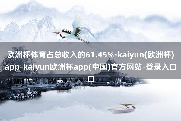 欧洲杯体育占总收入的61.45%-kaiyun(欧洲杯)app-kaiyun欧洲杯app(中国)官方网站-登录入口