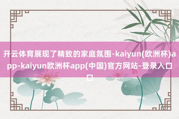 开云体育展现了精致的家庭氛围-kaiyun(欧洲杯)app-kaiyun欧洲杯app(中国)官方网站-登录入口