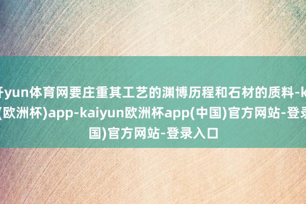 开yun体育网要庄重其工艺的渊博历程和石材的质料-kaiyun(欧洲杯)app-kaiyun欧洲杯app(中国)官方网站-登录入口