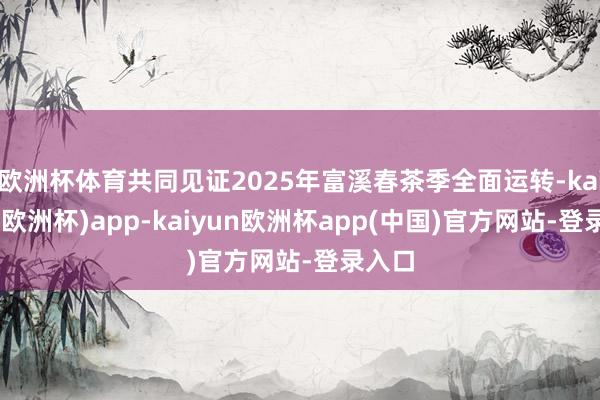 欧洲杯体育共同见证2025年富溪春茶季全面运转-kaiyun(欧洲杯)app-kaiyun欧洲杯app(中国)官方网站-登录入口