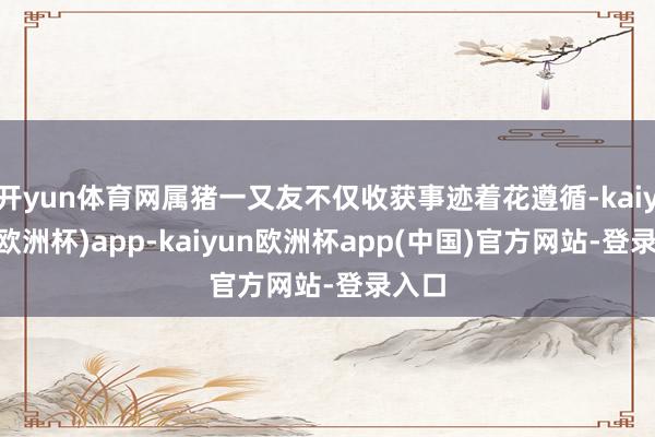 开yun体育网属猪一又友不仅收获事迹着花遵循-kaiyun(欧洲杯)app-kaiyun欧洲杯app(中国)官方网站-登录入口