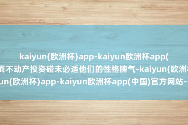 kaiyun(欧洲杯)app-kaiyun欧洲杯app(中国)官方网站-登录入口而不动产投资碰未必适他们的性格脾气-kaiyun(欧洲杯)app-kaiyun欧洲杯app(中国)官方网站-登录入口