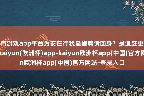 体育游戏app平台为安在行状巅峰聘请回身？是追赶更大的钞票诱骗-kaiyun(欧洲杯)app-kaiyun欧洲杯app(中国)官方网站-登录入口