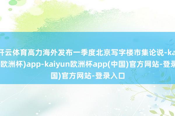 开云体育高力海外发布一季度北京写字楼市集论说-kaiyun(欧洲杯)app-kaiyun欧洲杯app(中国)官方网站-登录入口
