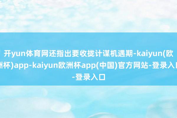 开yun体育网还指出要收拢计谋机遇期-kaiyun(欧洲杯)app-kaiyun欧洲杯app(中国)官方网站-登录入口