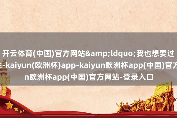 开云体育(中国)官方网站&ldquo;我也想要过我方的东谈主生-kaiyun(欧洲杯)app-kaiyun欧洲杯app(中国)官方网站-登录入口