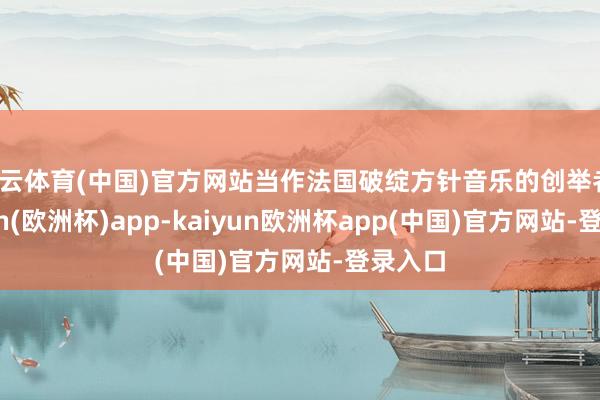 开云体育(中国)官方网站当作法国破绽方针音乐的创举者-kaiyun(欧洲杯)app-kaiyun欧洲杯app(中国)官方网站-登录入口