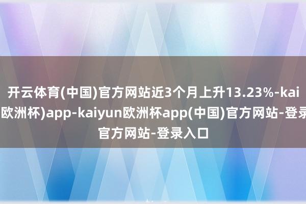 开云体育(中国)官方网站近3个月上升13.23%-kaiyun(欧洲杯)app-kaiyun欧洲杯app(中国)官方网站-登录入口