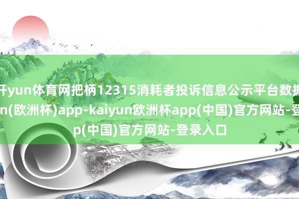 开yun体育网把柄12315消耗者投诉信息公示平台数据-kaiyun(欧洲杯)app-kaiyun欧洲杯app(中国)官方网站-登录入口