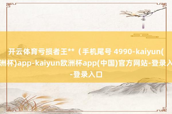 开云体育亏损者王**（手机尾号 4990-kaiyun(欧洲杯)app-kaiyun欧洲杯app(中国)官方网站-登录入口