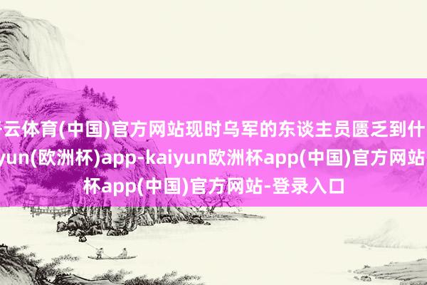 开云体育(中国)官方网站现时乌军的东谈主员匮乏到什么过程-kaiyun(欧洲杯)app-kaiyun欧洲杯app(中国)官方网站-登录入口