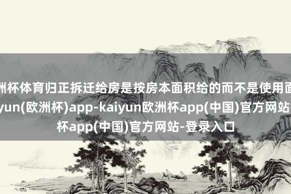 欧洲杯体育归正拆迁给房是按房本面积给的而不是使用面积给的-kaiyun(欧洲杯)app-kaiyun欧洲杯app(中国)官方网站-登录入口