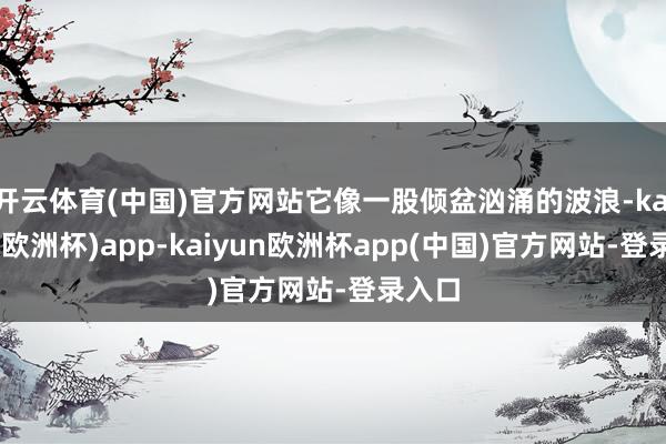 开云体育(中国)官方网站它像一股倾盆汹涌的波浪-kaiyun(欧洲杯)app-kaiyun欧洲杯app(中国)官方网站-登录入口