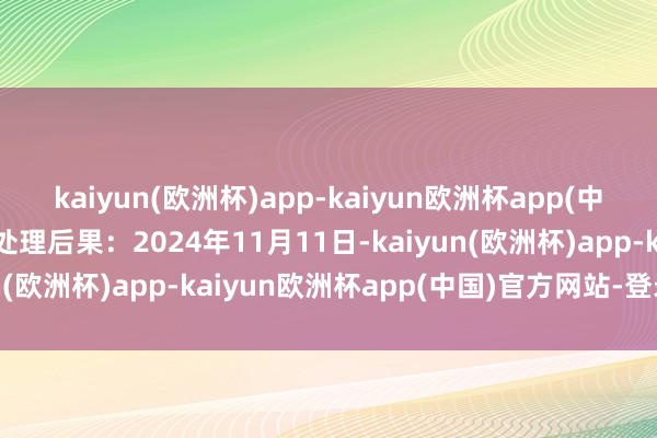 kaiyun(欧洲杯)app-kaiyun欧洲杯app(中国)官方网站-登录入口处理后果：2024年11月11日-kaiyun(欧洲杯)app-kaiyun欧洲杯app(中国)官方网站-登录入口