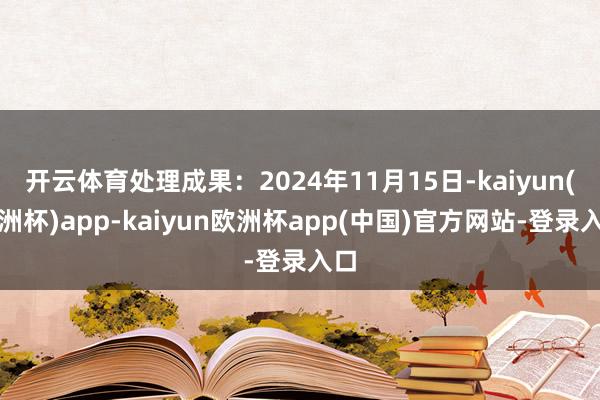 开云体育处理成果：2024年11月15日-kaiyun(欧洲杯)app-kaiyun欧洲杯app(中国)官方网站-登录入口