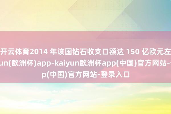 开云体育2014 年该国钻石收支口额达 150 亿欧元左右-kaiyun(欧洲杯)app-kaiyun欧洲杯app(中国)官方网站-登录入口