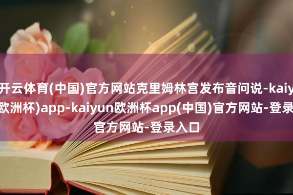 开云体育(中国)官方网站克里姆林宫发布音问说-kaiyun(欧洲杯)app-kaiyun欧洲杯app(中国)官方网站-登录入口