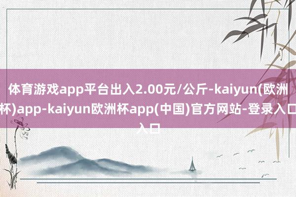 体育游戏app平台出入2.00元/公斤-kaiyun(欧洲杯)app-kaiyun欧洲杯app(中国)官方网站-登录入口