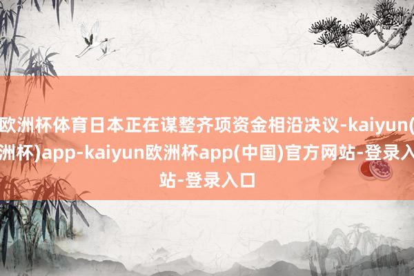 欧洲杯体育日本正在谋整齐项资金相沿决议-kaiyun(欧洲杯)app-kaiyun欧洲杯app(中国)官方网站-登录入口