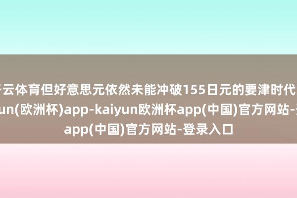 开云体育但好意思元依然未能冲破155日元的要津时代关隘-kaiyun(欧洲杯)app-kaiyun欧洲杯app(中国)官方网站-登录入口