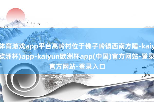 体育游戏app平台高岭村位于佛子岭镇西南方陲-kaiyun(欧洲杯)app-kaiyun欧洲杯app(中国)官方网站-登录入口