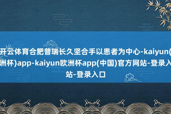开云体育合肥普瑞长久坚合手以患者为中心-kaiyun(欧洲杯)app-kaiyun欧洲杯app(中国)官方网站-登录入口